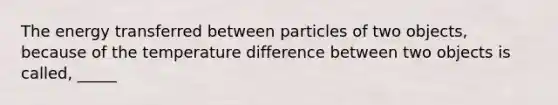 The energy transferred between particles of two objects, because of the temperature difference between two objects is called, _____