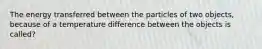 The energy transferred between the particles of two objects, because of a temperature difference between the objects is called?