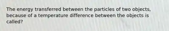 The energy transferred between the particles of two objects, because of a temperature difference between the objects is called?