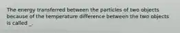 The energy transferred between the particles of two objects because of the temperature difference between the two objects is called _.