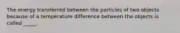 The energy transferred between the particles of two objects because of a temperature difference between the objects is called _____.