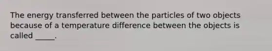 The energy transferred between the particles of two objects because of a temperature difference between the objects is called _____.