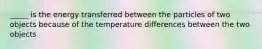 _____ is the energy transferred between the particles of two objects because of the temperature differences between the two objects