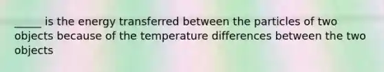 _____ is the energy transferred between the particles of two objects because of the temperature differences between the two objects