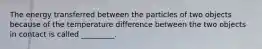 The energy transferred between the particles of two objects because of the temperature difference between the two objects in contact is called _________.