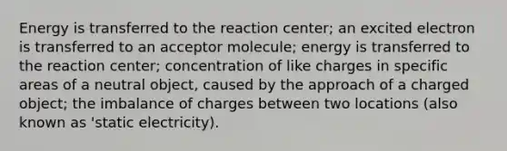 Energy is transferred to the reaction center; an excited electron is transferred to an acceptor molecule; energy is transferred to the reaction center; concentration of like charges in specific areas of a neutral object, caused by the approach of a charged object; the imbalance of charges between two locations (also known as 'static electricity).