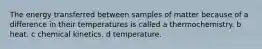 The energy transferred between samples of matter because of a difference in their temperatures is called a thermochemistry. b heat. c chemical kinetics. d temperature.