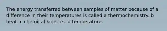 The energy transferred between samples of matter because of a difference in their temperatures is called a thermochemistry. b heat. c chemical kinetics. d temperature.