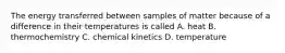 The energy transferred between samples of matter because of a difference in their temperatures is called A. heat B. thermochemistry C. chemical kinetics D. temperature