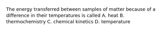 The energy transferred between samples of matter because of a difference in their temperatures is called A. heat B. thermochemistry C. chemical kinetics D. temperature