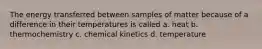 The energy transferred between samples of matter because of a difference in their temperatures is called a. heat b. thermochemistry c. chemical kinetics d. temperature