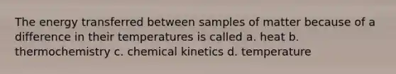 The energy transferred between samples of matter because of a difference in their temperatures is called a. heat b. thermochemistry c. chemical kinetics d. temperature