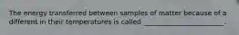 The energy transferred between samples of matter because of a different in their temperatures is called ________________________.