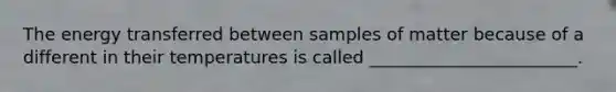 The energy transferred between samples of matter because of a different in their temperatures is called ________________________.