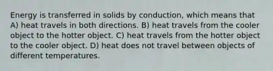 Energy is transferred in solids by conduction, which means that A) heat travels in both directions. B) heat travels from the cooler object to the hotter object. C) heat travels from the hotter object to the cooler object. D) heat does not travel between objects of different temperatures.