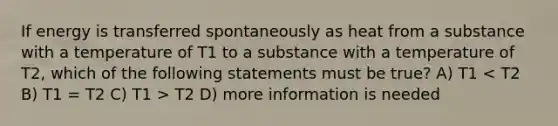 If energy is transferred spontaneously as heat from a substance with a temperature of T1 to a substance with a temperature of T2, which of the following statements must be true? A) T1 T2 D) more information is needed