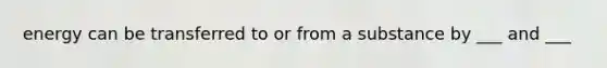 energy can be transferred to or from a substance by ___ and ___