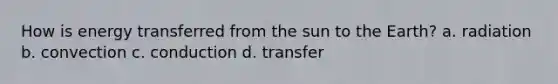 How is energy transferred from the sun to the Earth? a. radiation b. convection c. conduction d. transfer