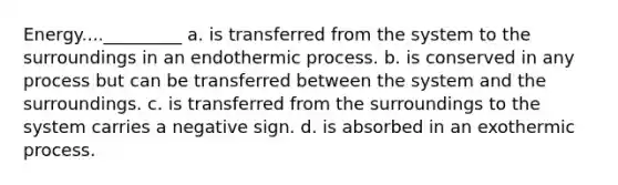 Energy...._________ a. is transferred from the system to the surroundings in an endothermic process. b. is conserved in any process but can be transferred between the system and the surroundings. c. is transferred from the surroundings to the system carries a negative sign. d. is absorbed in an exothermic process.