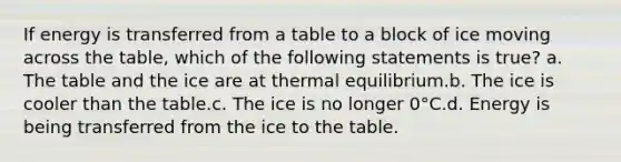 If energy is transferred from a table to a block of ice moving across the table, which of the following statements is true? a. The table and the ice are at thermal equilibrium.b. The ice is cooler than the table.c. The ice is no longer 0°C.d. Energy is being transferred from the ice to the table.