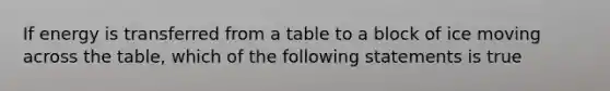 If energy is transferred from a table to a block of ice moving across the table, which of the following statements is true