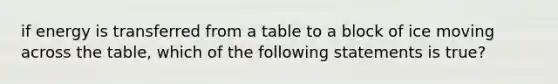 if energy is transferred from a table to a block of ice moving across the table, which of the following statements is true?