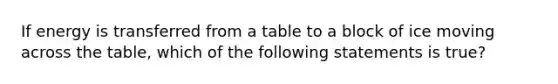 If energy is transferred from a table to a block of ice moving across the table, which of the following statements is true?