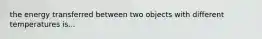 the energy transferred between two objects with different temperatures is...