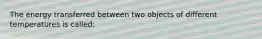 The energy transferred between two objects of different temperatures is called: