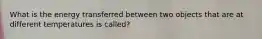 What is the energy transferred between two objects that are at different temperatures is called?