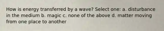 How is energy transferred by a wave? Select one: a. disturbance in the medium b. magic c. none of the above d. matter moving from one place to another