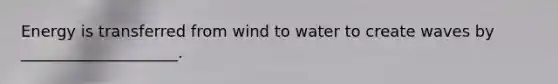 Energy is transferred from wind to water to create waves by ____________________.