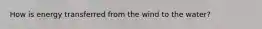 How is energy transferred from the wind to the water?