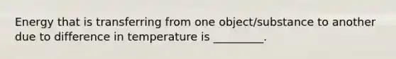 Energy that is transferring from one object/substance to another due to difference in temperature is _________.