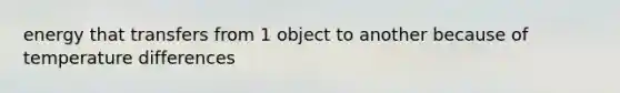 energy that transfers from 1 object to another because of temperature differences