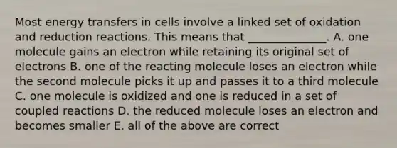 Most energy transfers in cells involve a linked set of oxidation and reduction reactions. This means that ______________. A. one molecule gains an electron while retaining its original set of electrons B. one of the reacting molecule loses an electron while the second molecule picks it up and passes it to a third molecule C. one molecule is oxidized and one is reduced in a set of coupled reactions D. the reduced molecule loses an electron and becomes smaller E. all of the above are correct