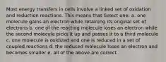 Most energy transfers in cells involve a linked set of oxidation and reduction reactions. This means that Select one: a. one molecule gains an electron while retaining its original set of electrons b. one of the reacting molecule loses an electron while the second molecule picks it up and passes it to a third molecule c. one molecule is oxidized and one is reduced in a set of coupled reactions d. the reduced molecule loses an electron and becomes smaller e. all of the above are correct