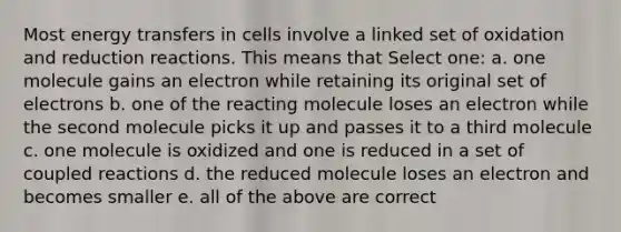 Most energy transfers in cells involve a linked set of oxidation and reduction reactions. This means that Select one: a. one molecule gains an electron while retaining its original set of electrons b. one of the reacting molecule loses an electron while the second molecule picks it up and passes it to a third molecule c. one molecule is oxidized and one is reduced in a set of coupled reactions d. the reduced molecule loses an electron and becomes smaller e. all of the above are correct