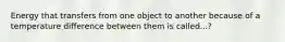 Energy that transfers from one object to another because of a temperature difference between them is called...?