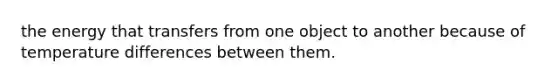 the energy that transfers from one object to another because of temperature differences between them.