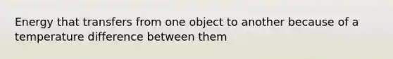 Energy that transfers from one object to another because of a temperature difference between them