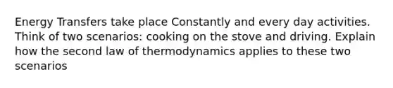 Energy Transfers take place Constantly and every day activities. Think of two scenarios: cooking on the stove and driving. Explain how the second law of thermodynamics applies to these two scenarios