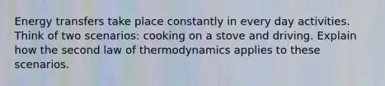 Energy transfers take place constantly in every day activities. Think of two scenarios: cooking on a stove and driving. Explain how the second law of thermodynamics applies to these scenarios.