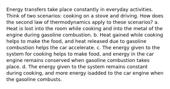 Energy transfers take place constantly in everyday activities. Think of two scenarios: cooking on a stove and driving. How does the second law of thermodynamics apply to these scenarios? a. Heat is lost into the room while cooking and into the metal of the engine during gasoline combustion. b. Heat gained while cooking helps to make the food, and heat released due to gasoline combustion helps the car accelerate. c. The energy given to the system for cooking helps to make food, and energy in the car engine remains conserved when gasoline combustion takes place. d. The energy given to the system remains constant during cooking, and more energy isadded to the car engine when the gasoline combusts.