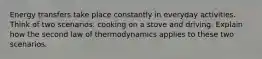 Energy transfers take place constantly in everyday activities. Think of two scenarios: cooking on a stove and driving. Explain how the second law of thermodynamics applies to these two scenarios.