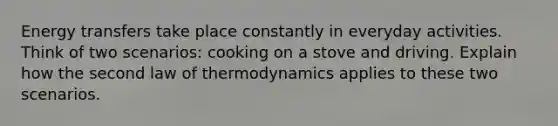 Energy transfers take place constantly in everyday activities. Think of two scenarios: cooking on a stove and driving. Explain how the second law of thermodynamics applies to these two scenarios.