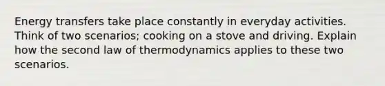 Energy transfers take place constantly in everyday activities. Think of two scenarios; cooking on a stove and driving. Explain how the second law of thermodynamics applies to these two scenarios.