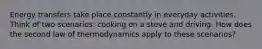 Energy transfers take place constantly in everyday activities. Think of two scenarios: cooking on a stove and driving. How does the second law of thermodynamics apply to these scenarios?