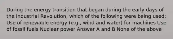 During the energy transition that began during the early days of the Industrial Revolution, which of the following were being used: Use of renewable energy (e.g., wind and water) for machines Use of fossil fuels Nuclear power Answer A and B None of the above