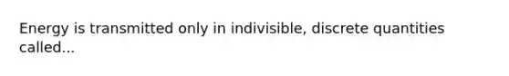 Energy is transmitted only in indivisible, discrete quantities called...